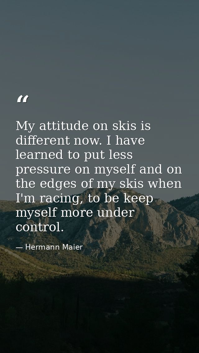 My attitude on skis is different now. I have learned to put less pressure on myself and on the edges of my skis when I'm — Hermann Maier