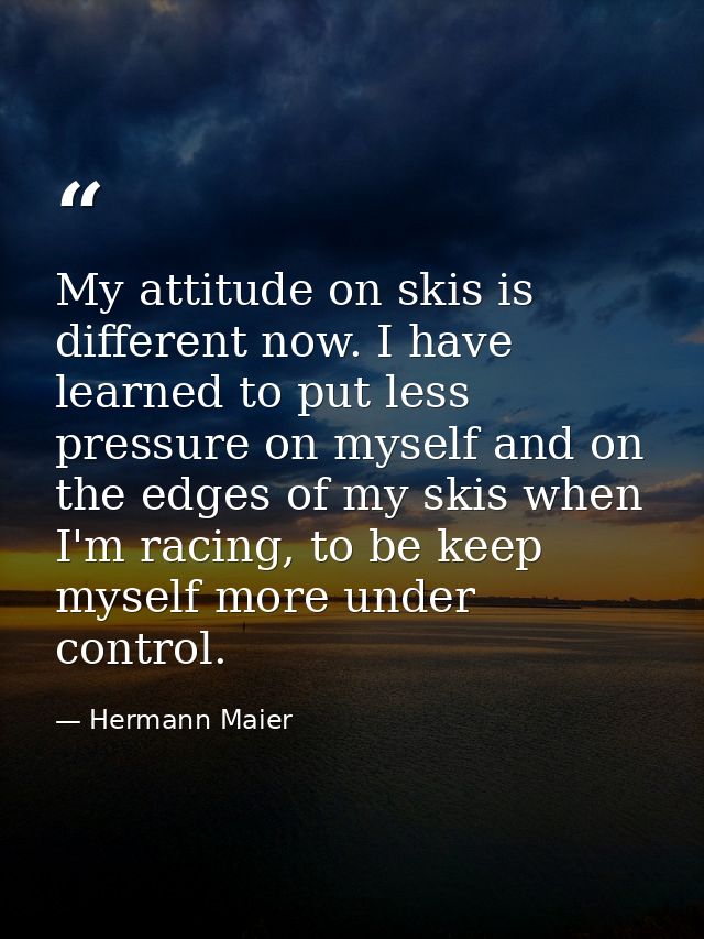 My attitude on skis is different now. I have learned to put less pressure on myself and on the edges of my skis when I'm — Hermann Maier