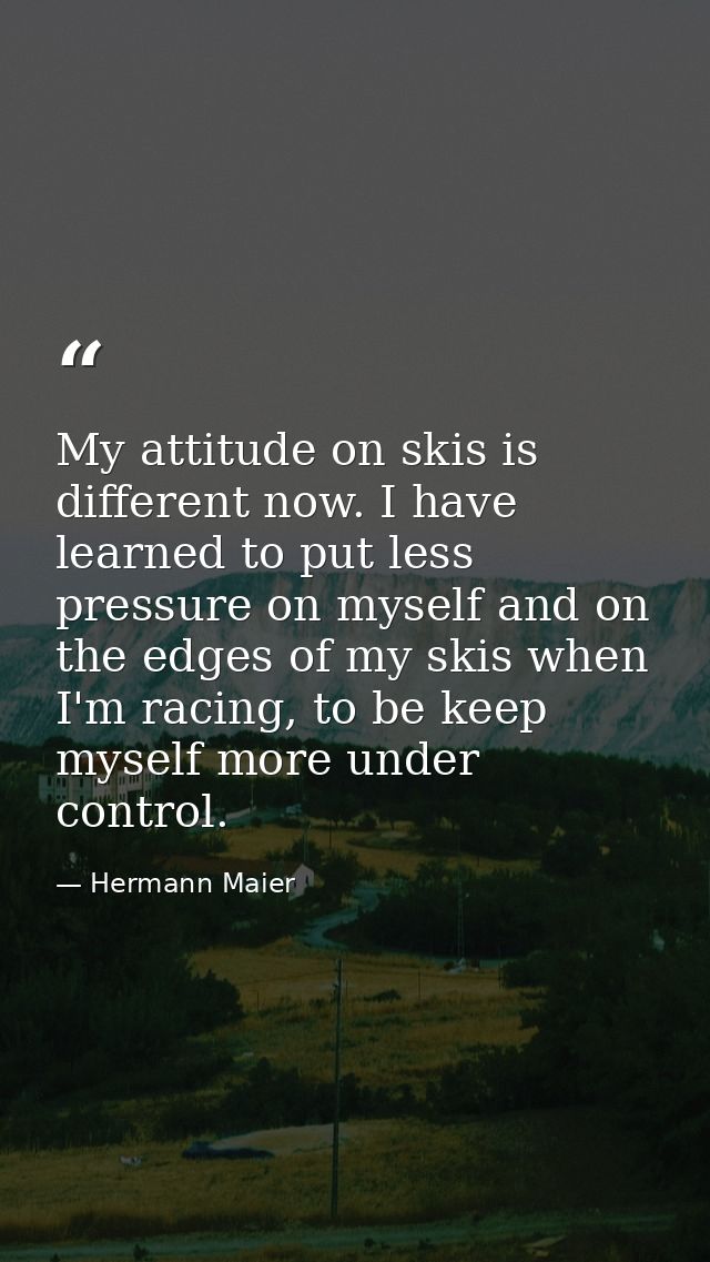 My attitude on skis is different now. I have learned to put less pressure on myself and on the edges of my skis when I'm — Hermann Maier
