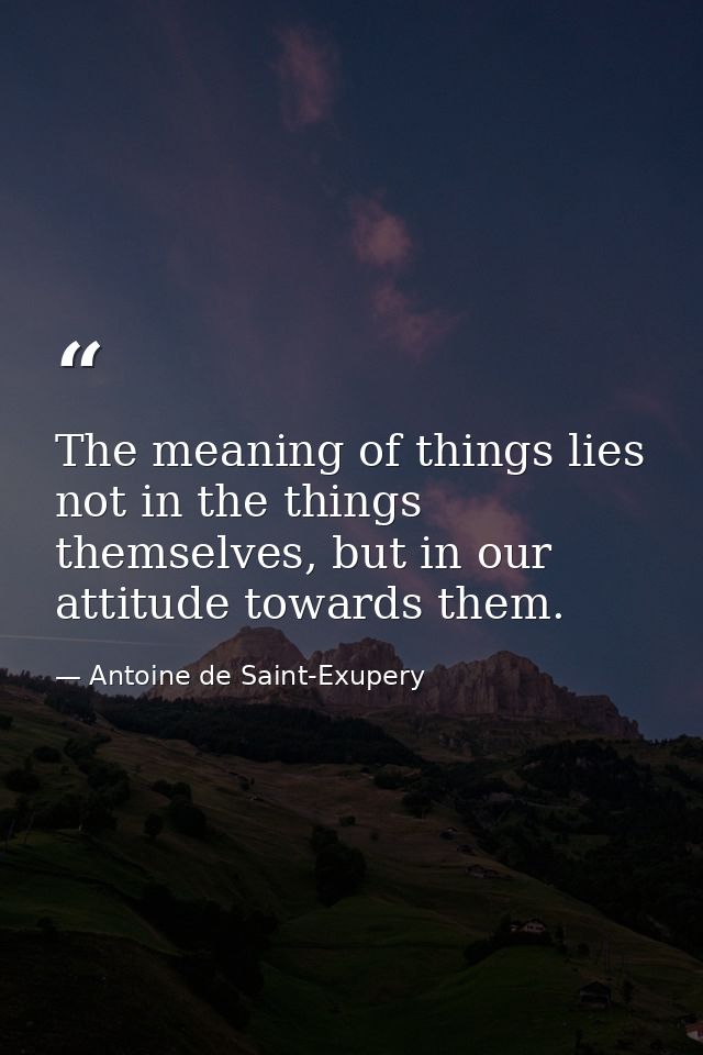 The meaning of things lies not in the things themselves, but in our attitude towards them. — Antoine de Saint-Exupery