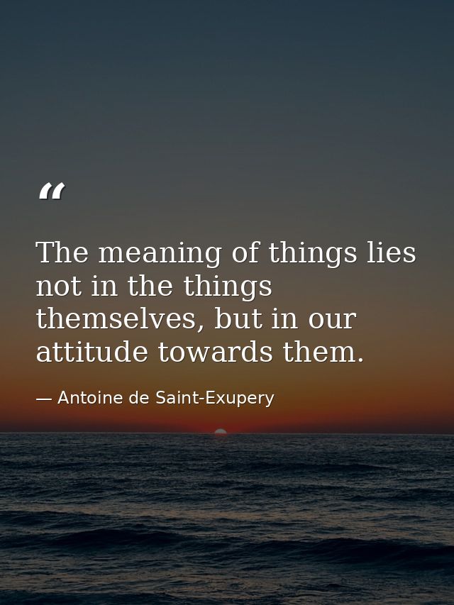 The meaning of things lies not in the things themselves, but in our attitude towards them. — Antoine de Saint-Exupery