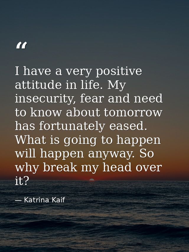 I have a very positive attitude in life. My insecurity, fear and need to know about tomorrow has fortunately eased. What — Katrina Kaif