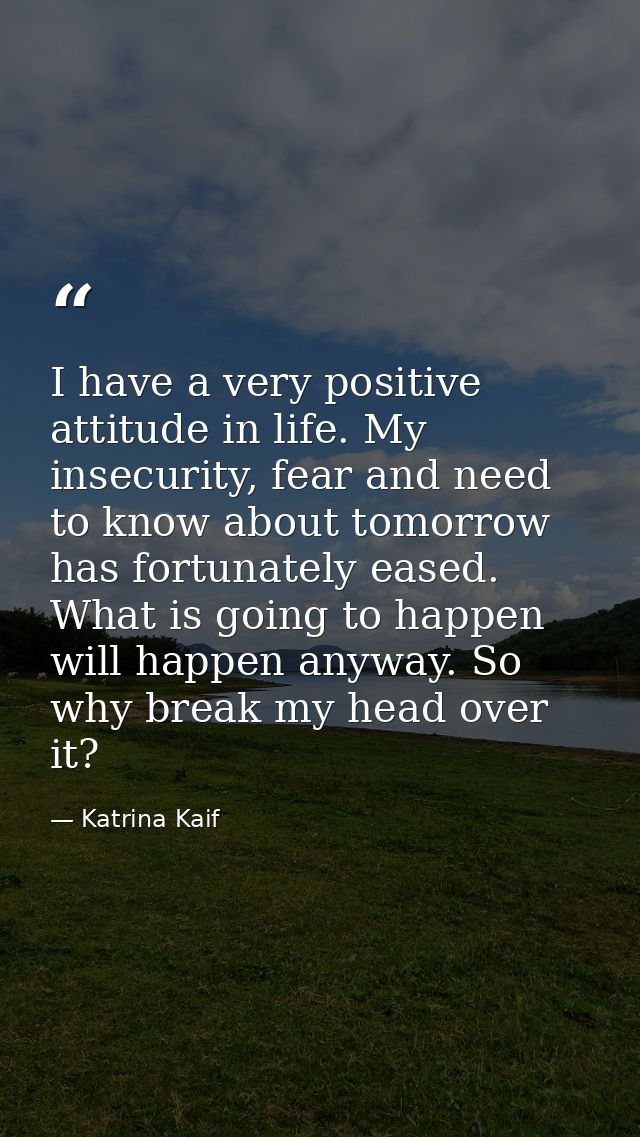 I have a very positive attitude in life. My insecurity, fear and need to know about tomorrow has fortunately eased. What — Katrina Kaif