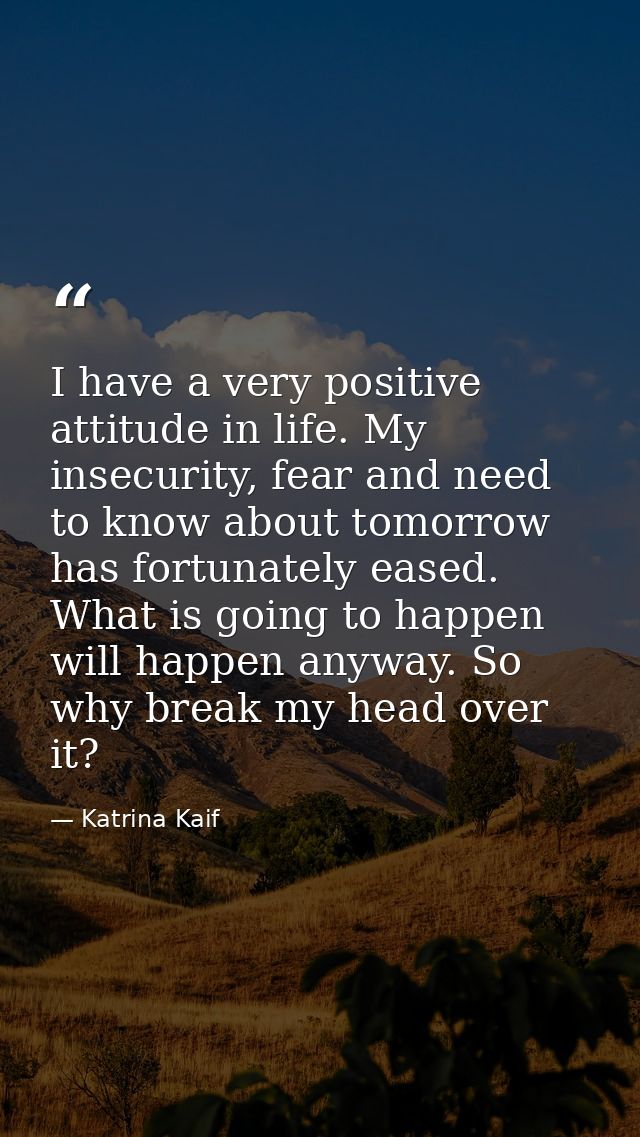 I have a very positive attitude in life. My insecurity, fear and need to know about tomorrow has fortunately eased. What — Katrina Kaif