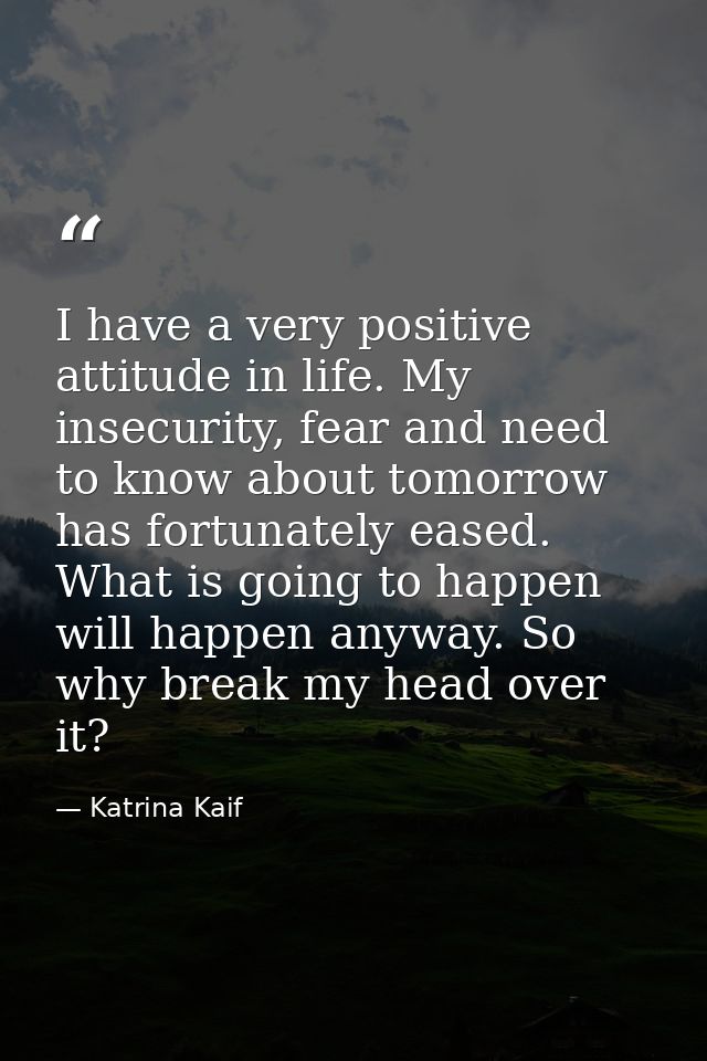 I have a very positive attitude in life. My insecurity, fear and need to know about tomorrow has fortunately eased. What — Katrina Kaif