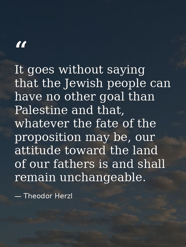 It goes without saying that the Jewish people can have no other goal than Palestine and that, whatever the fate of the p — Theodor Herzl