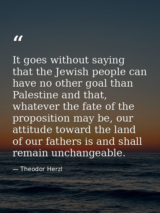 It goes without saying that the Jewish people can have no other goal than Palestine and that, whatever the fate of the p — Theodor Herzl