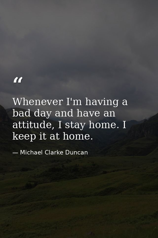 Whenever I'm having a bad day and have an attitude, I stay home. I keep it at home. — Michael Clarke Duncan