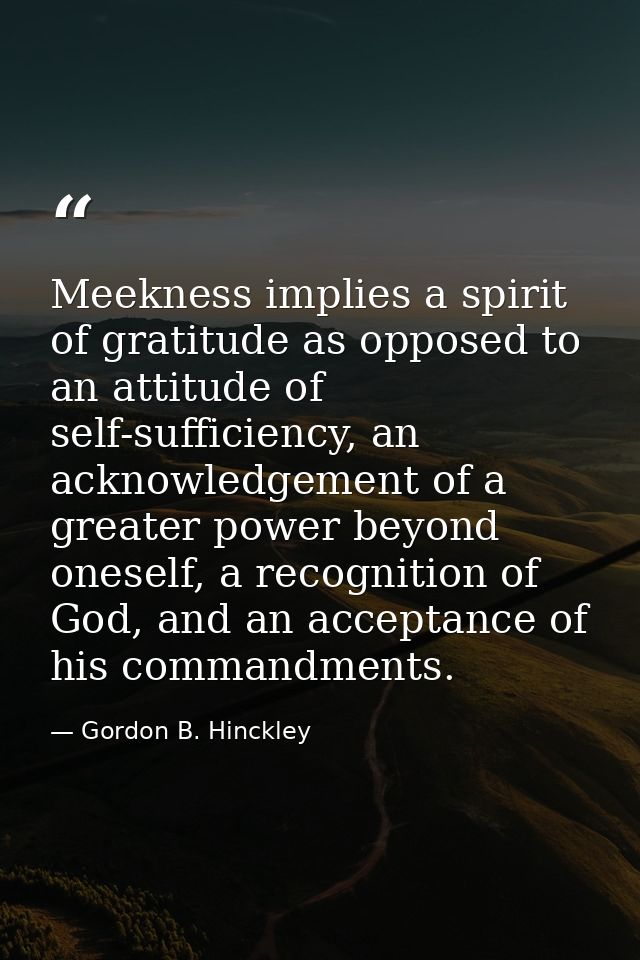 Meekness implies a spirit of gratitude as opposed to an attitude of self-sufficiency, an acknowledgement of a greater po — Gordon B. Hinckley