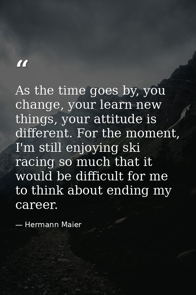 As the time goes by, you change, your learn new things, your attitude is different. For the moment, I'm still enjoying s — Hermann Maier