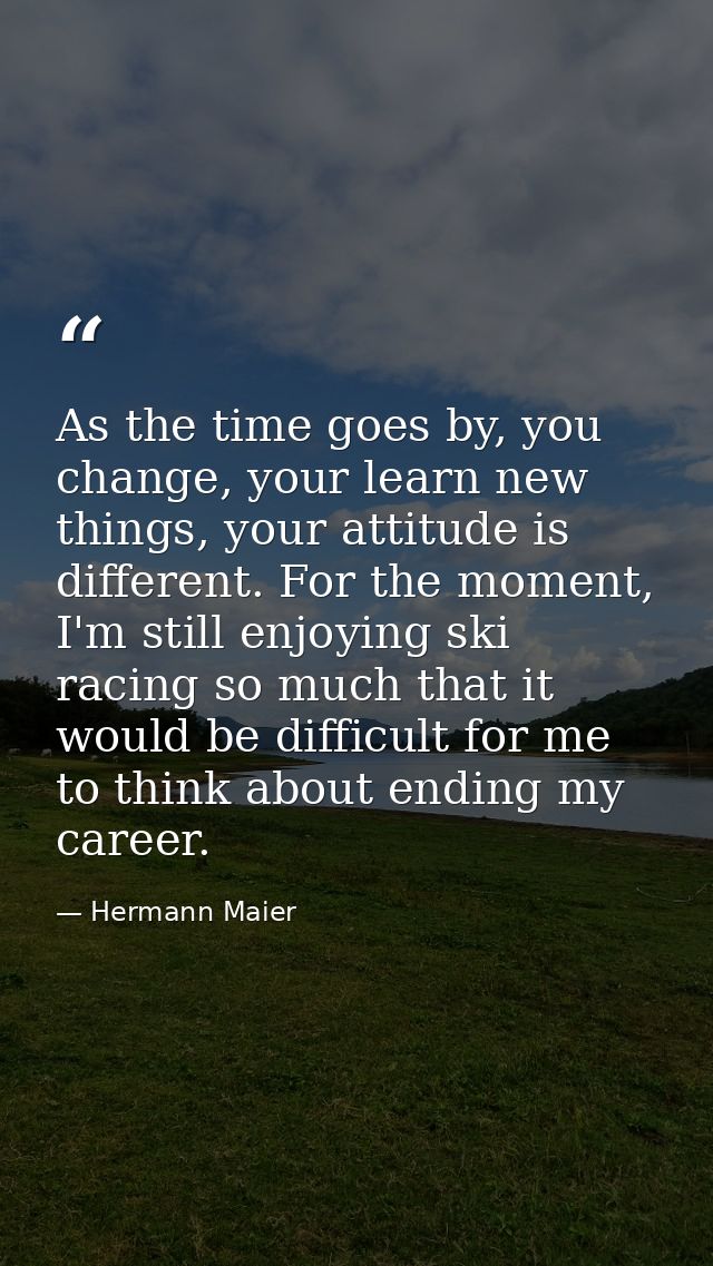 As the time goes by, you change, your learn new things, your attitude is different. For the moment, I'm still enjoying s — Hermann Maier
