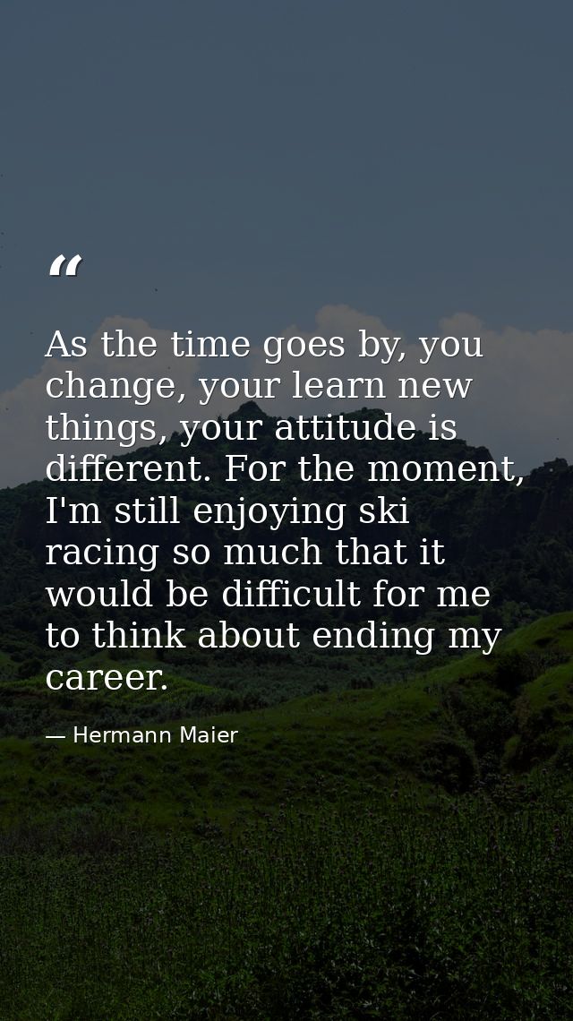 As the time goes by, you change, your learn new things, your attitude is different. For the moment, I'm still enjoying s — Hermann Maier