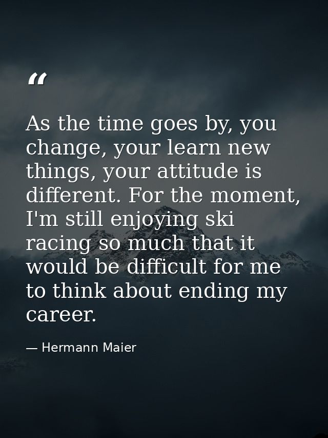 As the time goes by, you change, your learn new things, your attitude is different. For the moment, I'm still enjoying s — Hermann Maier