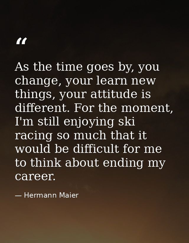 As the time goes by, you change, your learn new things, your attitude is different. For the moment, I'm still enjoying s — Hermann Maier
