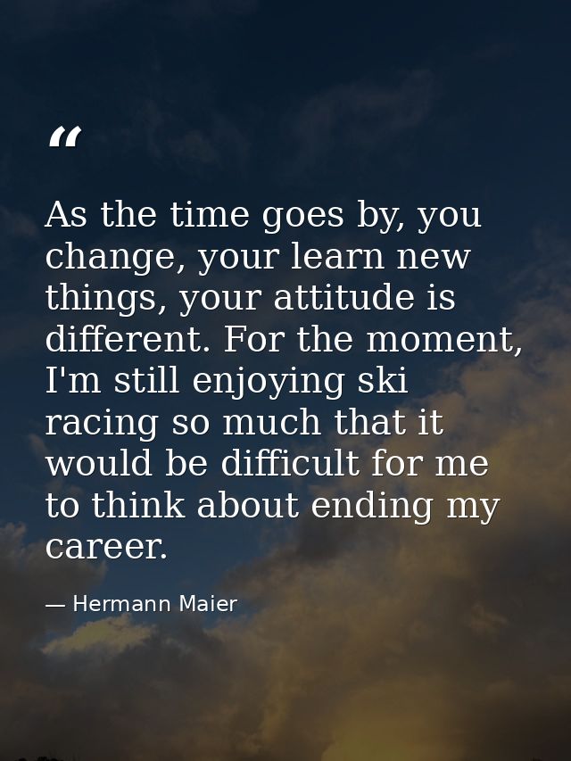 As the time goes by, you change, your learn new things, your attitude is different. For the moment, I'm still enjoying s — Hermann Maier