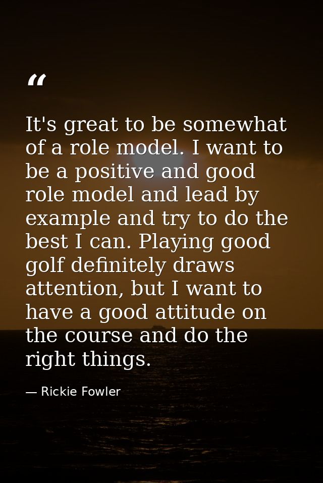 It's great to be somewhat of a role model. I want to be a positive and good role model and lead by example and try to do — Rickie Fowler