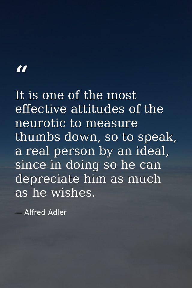 It is one of the most effective attitudes of the neurotic to measure thumbs down, so to speak, a real person by an ideal — Alfred Adler