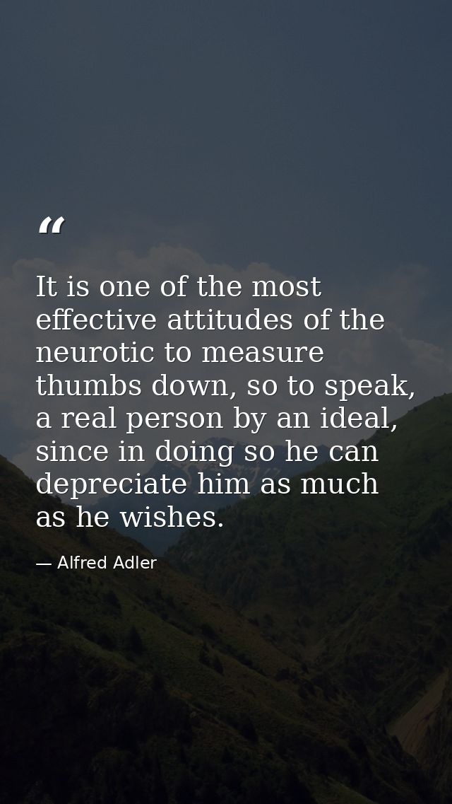 It is one of the most effective attitudes of the neurotic to measure thumbs down, so to speak, a real person by an ideal — Alfred Adler