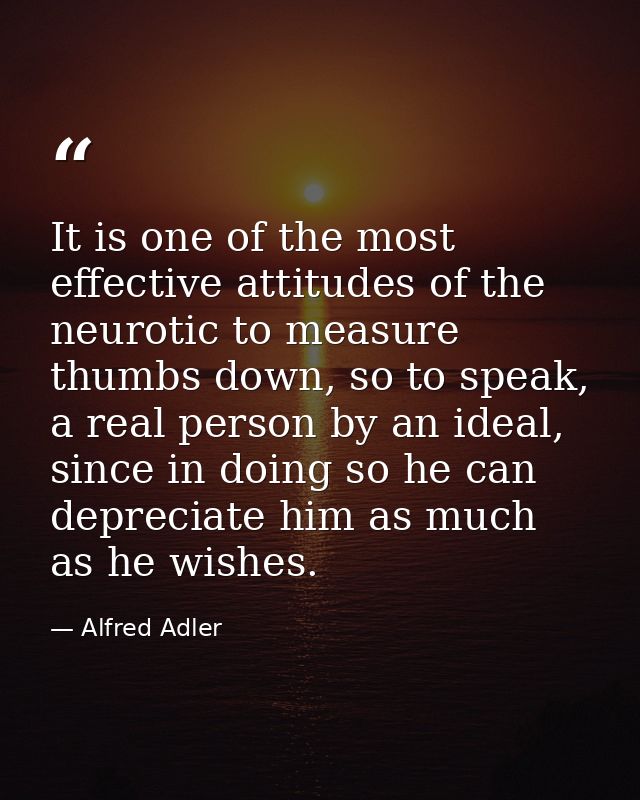 It is one of the most effective attitudes of the neurotic to measure thumbs down, so to speak, a real person by an ideal — Alfred Adler