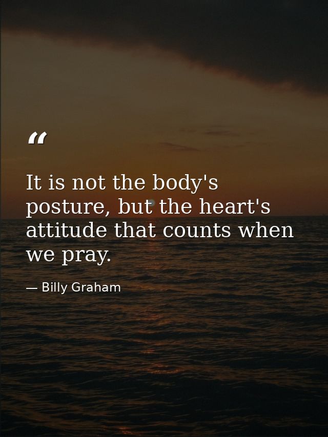 It is not the body's posture, but the heart's attitude that counts when we pray. — Billy Graham