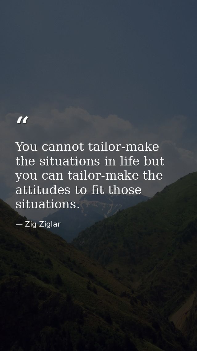 You cannot tailor-make the situations in life but you can tailor-make the attitudes to fit those situations. — Zig Ziglar