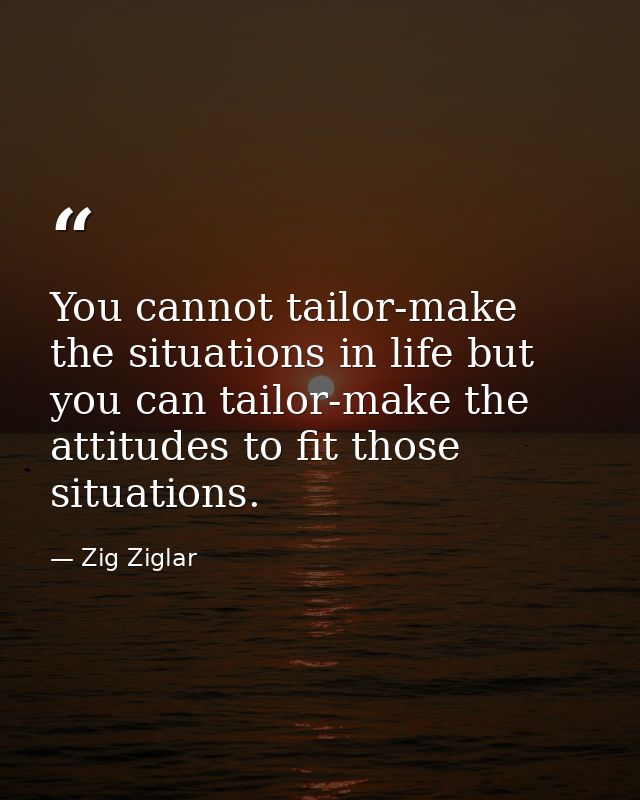 You cannot tailor-make the situations in life but you can tailor-make the attitudes to fit those situations. — Zig Ziglar