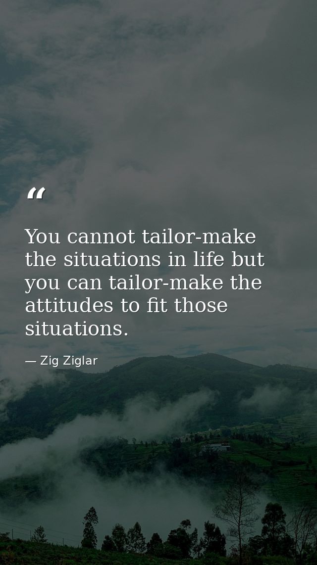 You cannot tailor-make the situations in life but you can tailor-make the attitudes to fit those situations. — Zig Ziglar