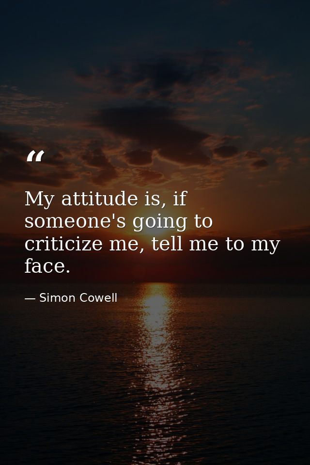 My attitude is, if someone's going to criticize me, tell me to my face. — Simon Cowell
