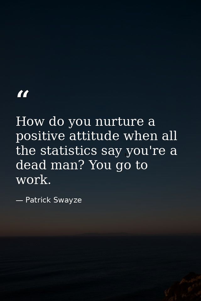 How do you nurture a positive attitude when all the statistics say you're a dead man? You go to work. — Patrick Swayze