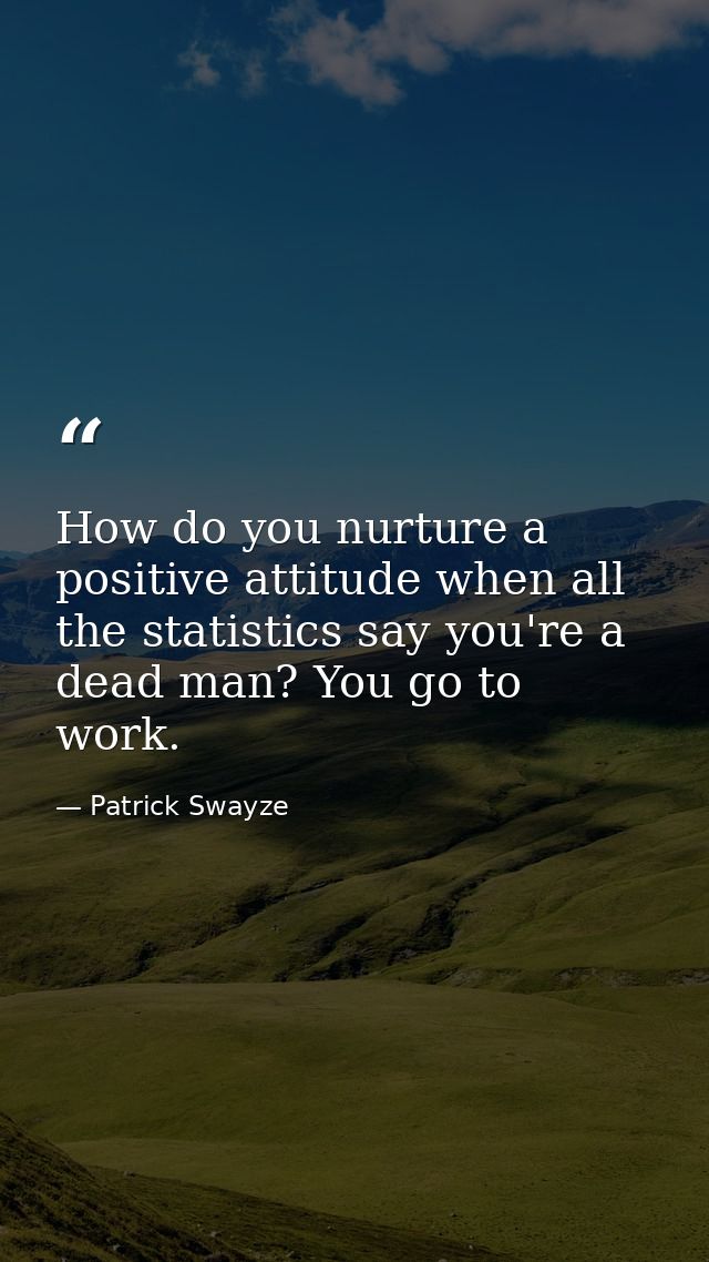 How do you nurture a positive attitude when all the statistics say you're a dead man? You go to work. — Patrick Swayze