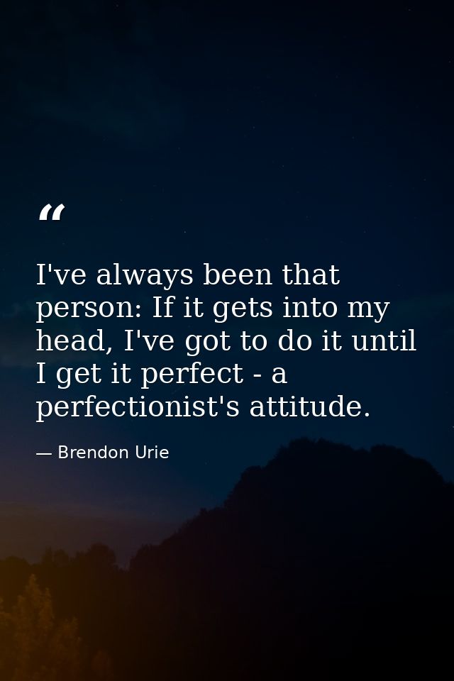 I've always been that person: If it gets into my head, I've got to do it until I get it perfect - a perfectionist's atti — Brendon Urie