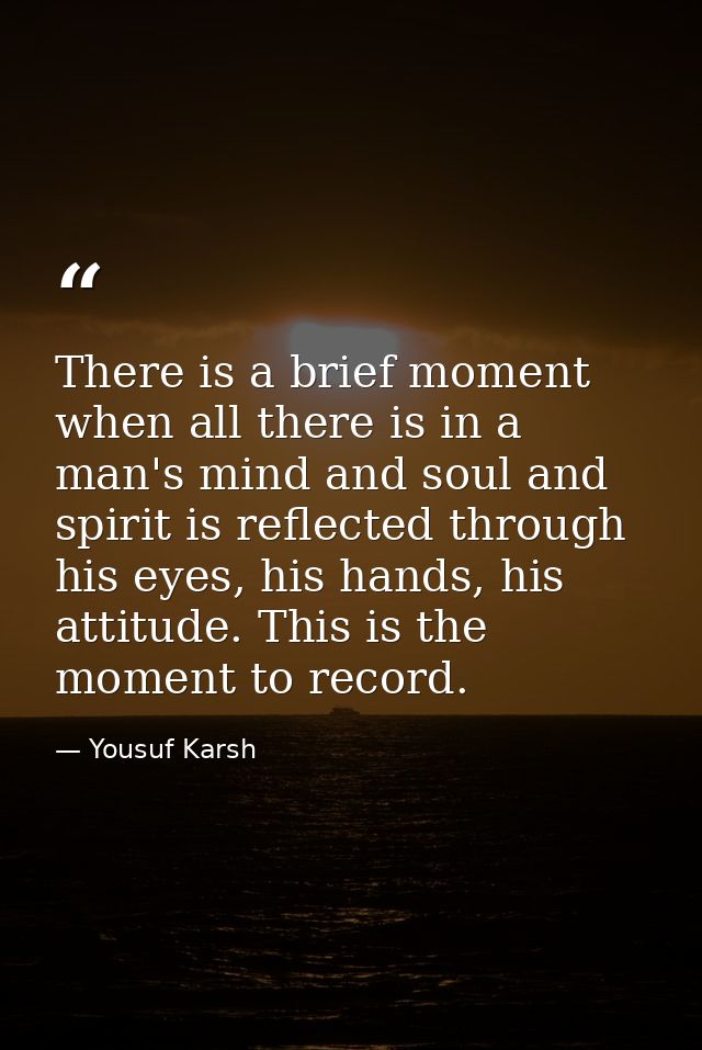 There is a brief moment when all there is in a man's mind and soul and spirit is reflected through his eyes, his hands,  — Yousuf Karsh