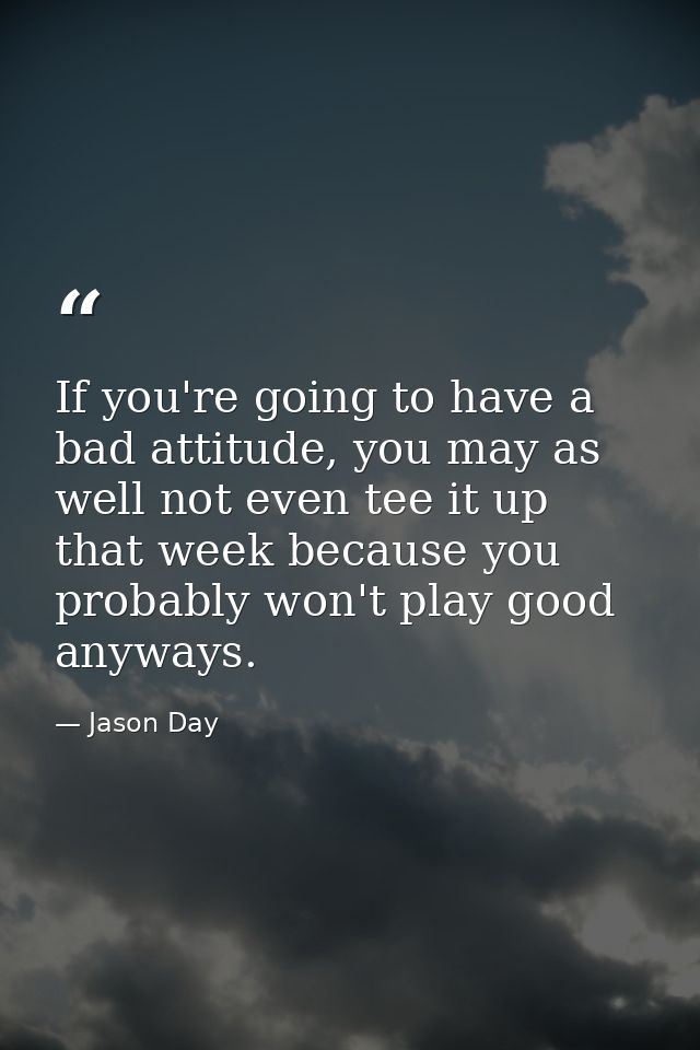 If you're going to have a bad attitude, you may as well not even tee it up that week because you probably won't play goo — Jason Day