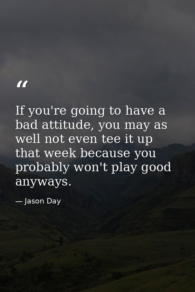 If you're going to have a bad attitude, you may as well not even tee it up that week because you probably won't play goo — Jason Day
