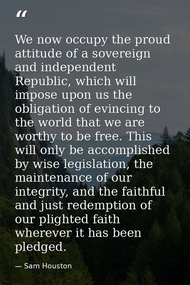 We now occupy the proud attitude of a sovereign and independent Republic, which will impose upon us the obligation of ev — Sam Houston