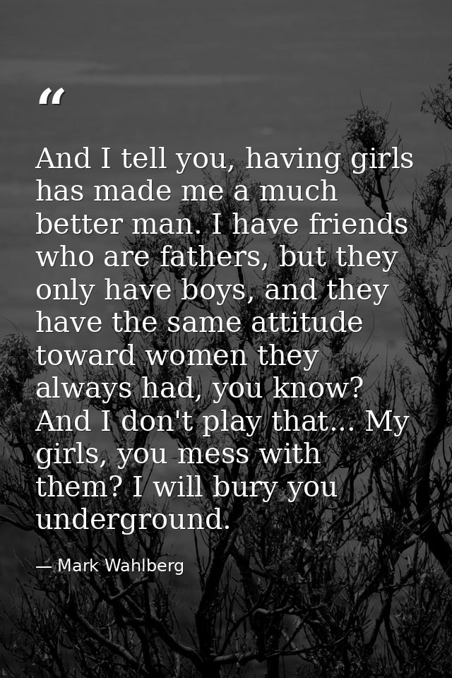 And I tell you, having girls has made me a much better man. I have friends who are fathers, but they only have boys, and — Mark Wahlberg