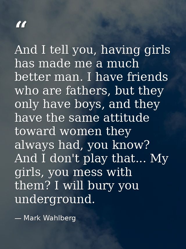 And I tell you, having girls has made me a much better man. I have friends who are fathers, but they only have boys, and — Mark Wahlberg