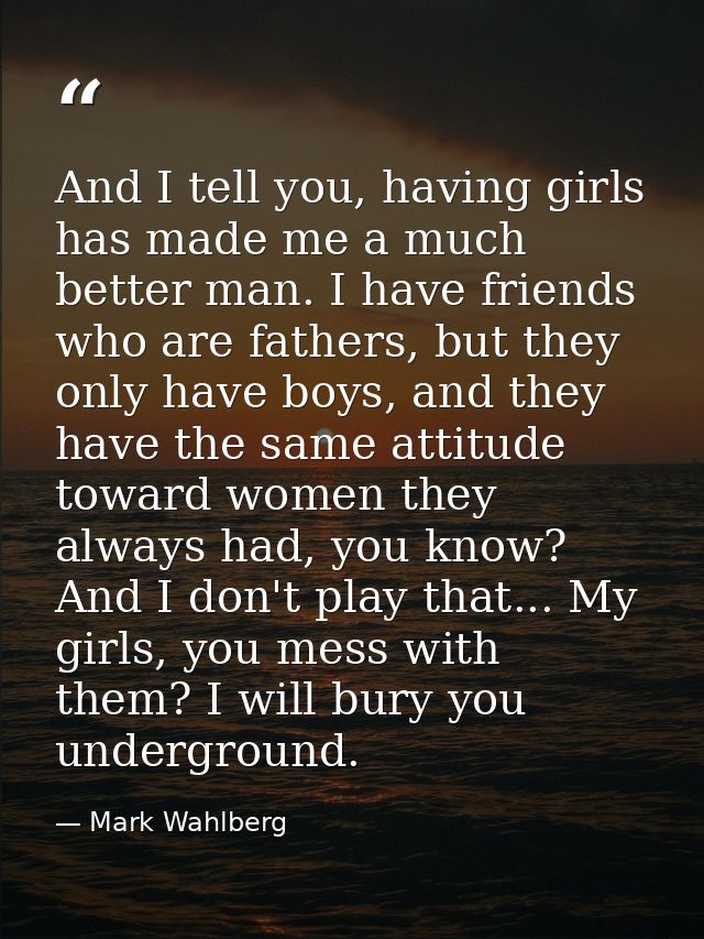 And I tell you, having girls has made me a much better man. I have friends who are fathers, but they only have boys, and — Mark Wahlberg