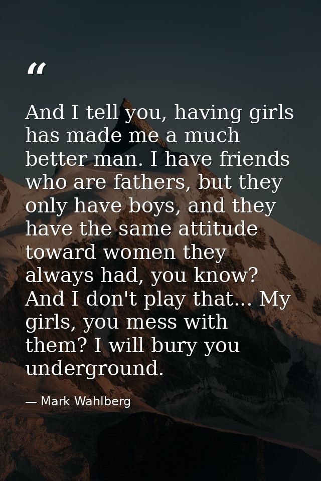 And I tell you, having girls has made me a much better man. I have friends who are fathers, but they only have boys, and — Mark Wahlberg