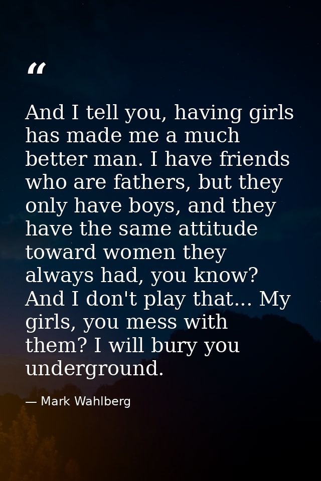 And I tell you, having girls has made me a much better man. I have friends who are fathers, but they only have boys, and — Mark Wahlberg