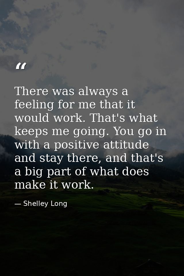 There was always a feeling for me that it would work. That's what keeps me going. You go in with a positive attitude and — Shelley Long
