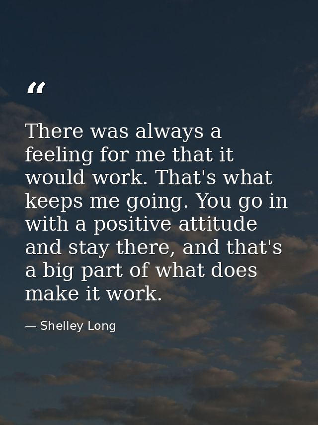 There was always a feeling for me that it would work. That's what keeps me going. You go in with a positive attitude and — Shelley Long