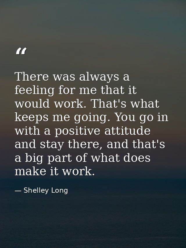 There was always a feeling for me that it would work. That's what keeps me going. You go in with a positive attitude and — Shelley Long