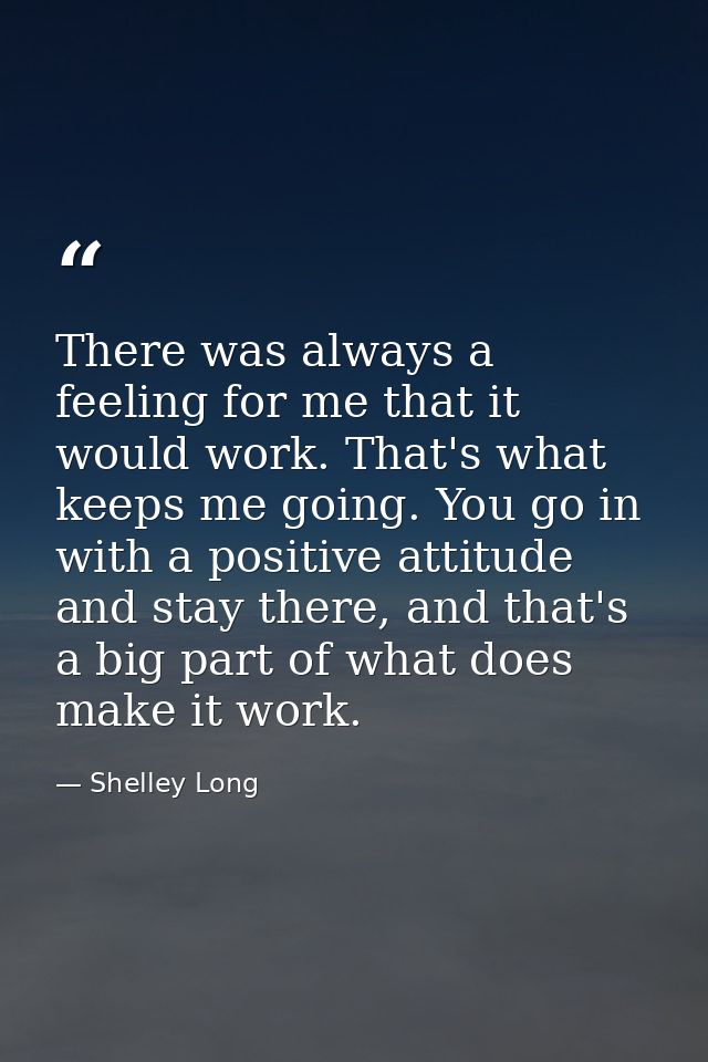 There was always a feeling for me that it would work. That's what keeps me going. You go in with a positive attitude and — Shelley Long