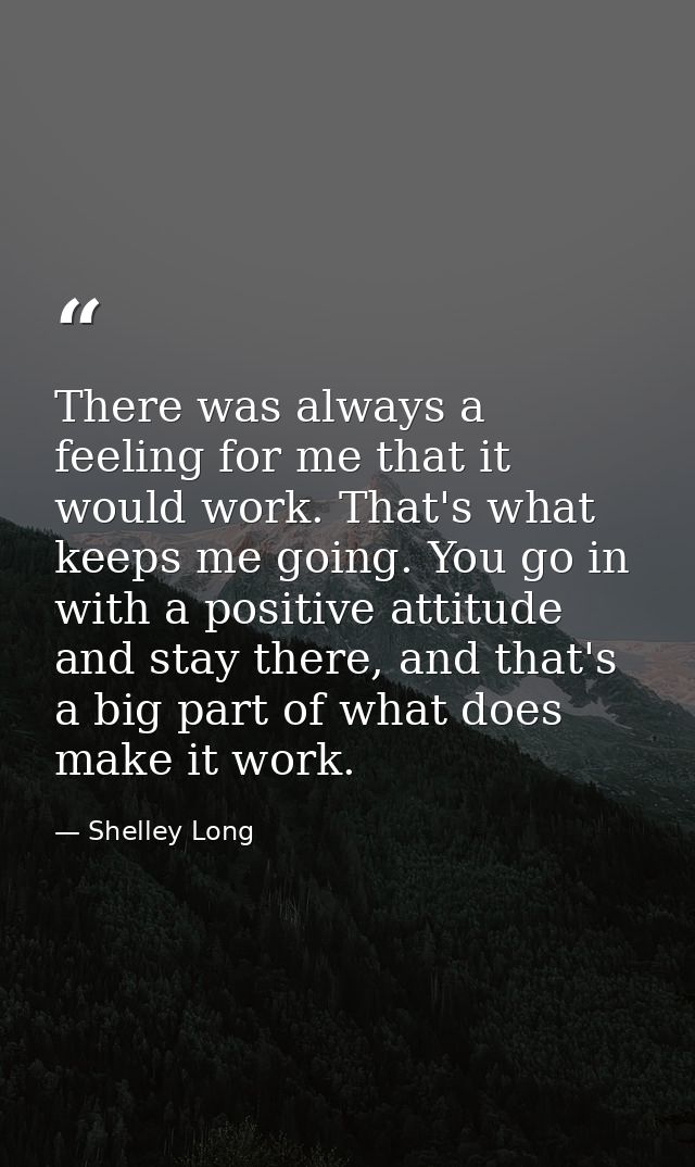 There was always a feeling for me that it would work. That's what keeps me going. You go in with a positive attitude and — Shelley Long