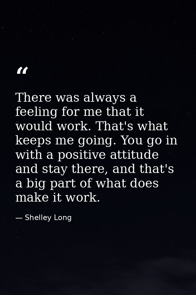 There was always a feeling for me that it would work. That's what keeps me going. You go in with a positive attitude and — Shelley Long