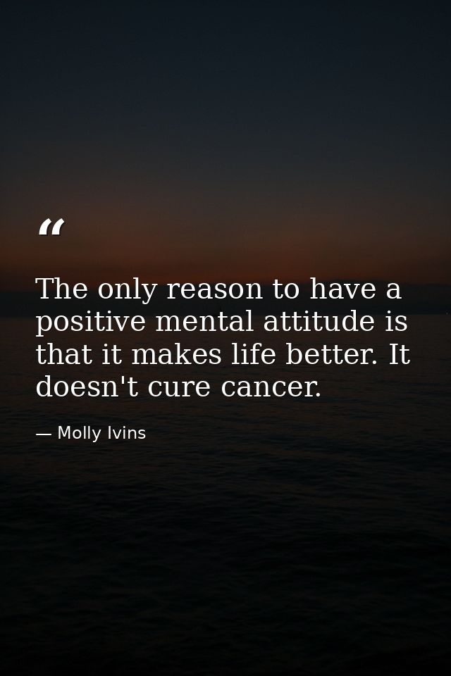 The only reason to have a positive mental attitude is that it makes life better. It doesn't cure cancer. — Molly Ivins