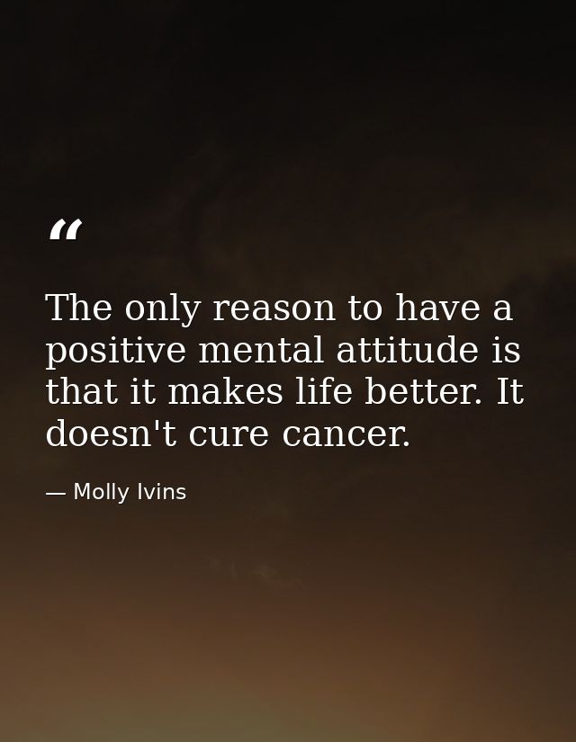 The only reason to have a positive mental attitude is that it makes life better. It doesn't cure cancer. — Molly Ivins
