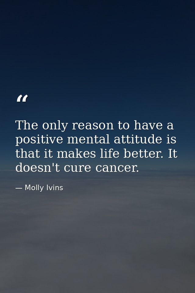 The only reason to have a positive mental attitude is that it makes life better. It doesn't cure cancer. — Molly Ivins