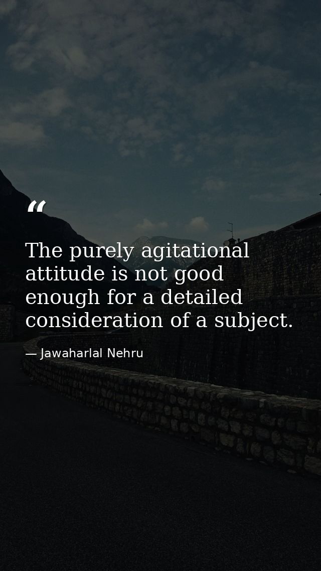 The purely agitational attitude is not good enough for a detailed consideration of a subject. — Jawaharlal Nehru